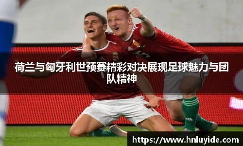 荷兰与匈牙利世预赛精彩对决展现足球魅力与团队精神